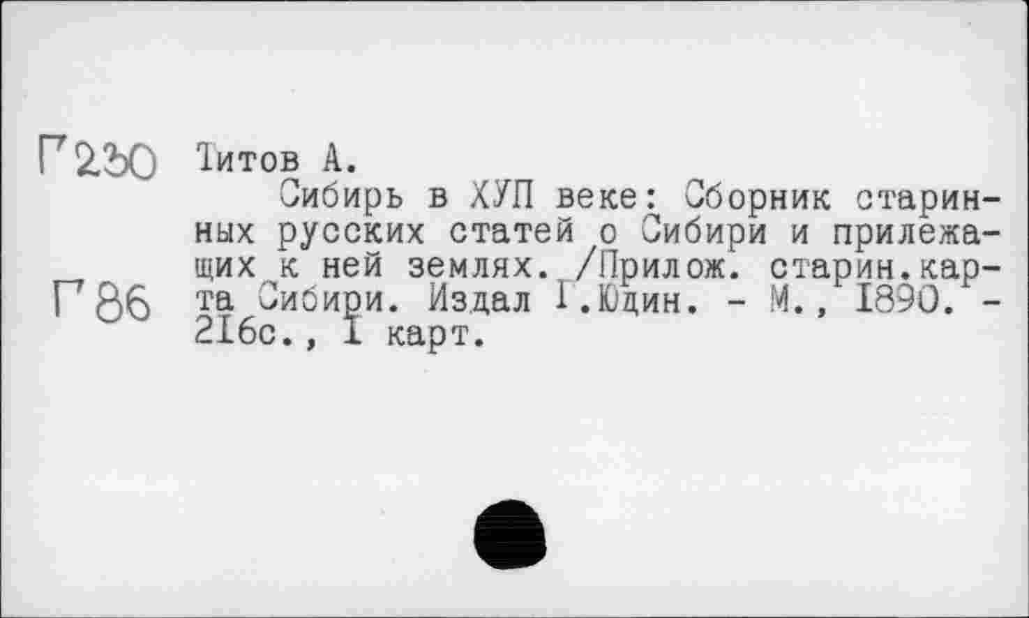 ﻿Г 22)0 Іитов А.
Сибирь в ХУП веке: Сборник старинных русских статей о Сибири и прилежащих к ней землях. /Прилож. старин.кар-Рöß та Сибири. Издал Г.Юдин. - М., 1890/-2I6c., 1 карт.